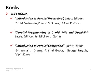 Books
 TEXT BOOKS:
 ”Introduction to Parallel Processing”, Latest Edition,
By: M Sasikumar, Dinesh Shikhare, P.Ravi Prakash
 “Parallel Programming in C with MPI and OpenMP”
Latest Edition, By: Michael J. Quinn
 “Introduction to Parallel Computing”, Latest Edition,
By: Annanth Grama, Anshul Gupta, George karypis,
Vipin Kumar
Wednesday, September 15,
2021
4
 