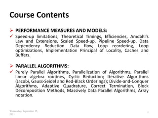 Course Contents
 PERFORMANCE MEASURES AND MODELS:
 Speed-up limitations, Theoretical Timings, Efficiencies, Amdahl's
Law and Extensions, Scaled Speed-up, Pipeline Speed-up, Data
Dependency Reduction. Data flow, Loop reordering, Loop
optimizations, Implementation Principal of Locality, Caches and
Buffers.
 PARALLEL ALGORITHMS:
 Purely Parallel Algorithms, Parallelization of Algorithms, Parallel
linear algebra routines, Cyclic Reduction; Iterative Algorithms
(Jacobi, Gauss-Seidel and Red-Black Orderings); Divide-and-Conquer
Algorithms, Adaptive Quadrature, Correct Termination, Block
Decomposition Methods, Massively Data Parallel Algorithms, Array
notation.
Wednesday, September 15,
2021
7
 