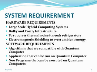SYSTEM REQUIRERMENT
HARDWARE REQUIREMENTS
 Large Scale Hybrid Computing Systems
 Bulky and Costly Infrastructure
 To suppress thermal noise it needs refrigerators
 Electromagnetic Shielding to avert ambient energy
SOFTWARE REQUIREMENTS
 Algorithms that are compatible with Quantum
Computer
 Application that can be run on Quantum Computer
 New Programs that can be executed on Quantum
Computers
118/24/2017
 