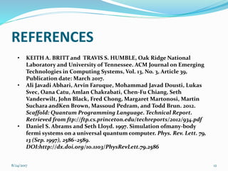REFERENCES
128/24/2017
• KEITH A. BRITT and TRAVIS S. HUMBLE, Oak Ridge National
Laboratory and University of Tennessee. ACM Journal on Emerging
Technologies in Computing Systems, Vol. 13, No. 3, Article 39,
Publication date: March 2017.
• Ali Javadi Abhari, Arvin Faruque, Mohammad Javad Dousti, Lukas
Svec, Oana Catu, Amlan Chakrabati, Chen-Fu Chiang, Seth
Vanderwilt, John Black, Fred Chong, Margaret Martonosi, Martin
Suchara andKen Brown, Massoud Pedram, and Todd Brun. 2012.
Scaffold: Quantum Programming Language. Technical Report.
Retrieved from ftp://ftp.cs.princeton.edu/techreports/2012/934.pdf
• Daniel S. Abrams and Seth Lloyd. 1997. Simulation ofmany-body
fermi systems on a universal quantum computer. Phys. Rev. Lett. 79,
13 (Sep. 1997), 2586–2589.
DOI:http://dx.doi.org/10.1103/PhysRevLett.79.2586
 