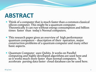ABSTRACT
 Think of a computer that is much faster than a common classical
silicon computer. This might be a quantum computer.
Theoretically it can run without energy consumption and billion
times faster than today’s Normal computers.
 This research paper gives an overview of high performance
quantum computers – description of their operation, major
construction problems of a quantum computer and many other
basic aspects.
 Quantum Computer uses Qubits. It works on Parallel
computing and highly developed algorithms are used here and
so it works much more faster than normal computers. To
accelerate parsing data faster cloud database can be used here.
28/24/2017
 