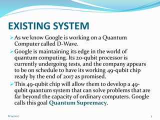 EXISTING SYSTEM
As we know Google is working on a Quantum
Computer called D-Wave.
Google is maintaining its edge in the world of
quantum computing. Its 20-qubit processor is
currently undergoing tests, and the company appears
to be on schedule to have its working 49-qubit chip
ready by the end of 2017 as promised.
This 49-qubit chip will allow them to develop a 49-
qubit quantum system that can solve problems that are
far beyond the capacity of ordinary computers. Google
calls this goal Quantum Supremacy.
38/24/2017
 
