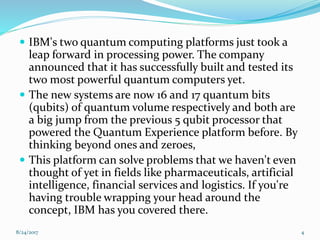  IBM's two quantum computing platforms just took a
leap forward in processing power. The company
announced that it has successfully built and tested its
two most powerful quantum computers yet.
 The new systems are now 16 and 17 quantum bits
(qubits) of quantum volume respectively and both are
a big jump from the previous 5 qubit processor that
powered the Quantum Experience platform before. By
thinking beyond ones and zeroes,
 This platform can solve problems that we haven't even
thought of yet in fields like pharmaceuticals, artificial
intelligence, financial services and logistics. If you're
having trouble wrapping your head around the
concept, IBM has you covered there.
48/24/2017
 