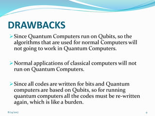 DRAWBACKS
Since Quantum Computers run on Qubits, so the
algorithms that are used for normal Computers will
not going to work in Quantum Computers.
Normal applications of classical computers will not
run on Quantum Computers.
Since all codes are written for bits and Quantum
computers are based on Qubits, so for running
quantum computers all the codes must be re-written
again, which is like a burden.
98/24/2017
 