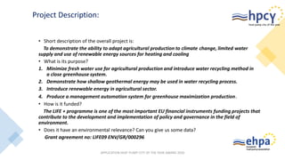 • Short description of the overall project is:
To demonstrate the ability to adapt agricultural production to climate change, limited water
supply and use of renewable energy sources for heating and cooling
• What is its purpose?
1. Minimize fresh water use for agricultural production and introduce water recycling method in
a close greenhouse system.
2. Demonstrate how shallow geothermal energy may be used in water recycling process.
3. Introduce renewable energy in agricultural sector.
4. Produce a management automation system for greenhouse maximization production.
• How is it funded?
The LIFE + programme is one of the most important EU financial instruments funding projects that
contribute to the development and implementation of policy and governance in the field of
environment.
• Does it have an environmental relevance? Can you give us some data?
Grant agreement no: LIFE09 ENV/GR/000296
APPLICATION HEAT PUMP CITY OF THE YEAR AWARD 2020
Project Description:
 