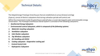 The Adapt2change Prototype Greenhouses that are established at Larissa (Greece) and Zygi
(Cyprus), consist of distinct subsystems that during cultivation periods will control and
define the environment inside the greenhouse and will play a crucial role towards water and renewable energy
conservation. The Prototype Greenhouse Overall System is consisted of the following subsystems:
• Geothermal Energy Subsystem
• Environmental control Subsystem, which is composed of the following systems:
1. Water/air recycling subsystem
2. Ventilation subsystem
3. Inlet Shutter subsystem
4. Top Windows subsystem
5. Air Handling unit (AHU)
6. Cooling subsystem - Evaporative cooling pad
• Central Control Unit
• Hydroponics Subsystem
APPLICATION HEAT PUMP CITY OF THE YEAR AWARD 2020
Technical Details:
 