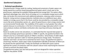 APPLICATION HEAT PUMP CITY OF THE YEAR AWARD 2020
Geothermal Subsystem
• Technical specifications
The greenhouses’ energy needs for cooling, heating and conversion of water vapour are
being covered by a vertical closed loop geothermal system which is built next to the
greenhouses, exploiting the available shallow geothermal energy field. This system offers
significant advantages over other forms of energy as it is a renewable energy source which
does not burden the environment with additional pollutants, reducing carbon emissions
footprint. Using common energy production methods only as an additional input, when
needed, an energy source that in the future could be also provided by a renewable energy
source like wind, photovoltaic panels, etc., gives the greenhouse a clean energy solution and
an environmental friendly label. The credibility of this system is much greater than other
systems because no combustion, in the form of chemical energy, takes place which in most
cases produces residues and blocks combustion sites requiring continuous cleaning and
repairs.
Based on studies and on site calculations, it is estimated that the required total power to
cover the prototype greenhouse operation is 70KW. In specific, the geothermal field in the
relevant area has an estimated capacity of 70W/m, therefore, 10 boreholes of 100m depth
each, have been opened in order to meet the greenhouses energy needs. The distance
between each hole is at least 5m to avoid thermal short circuit. The geothermal system is
closed loop, therefore, plastic pipes made of polyethylene (RE100) of diameter of 40mm are
be placed into the opened holes. Finally, the boreholes are filled with quartz sand to
optimize the contact of conductors with the subsoil’s natural rocks maximizing the induction
of heat to and from the plastic tubes.
The geothermal system uses two heat pumps which are designed for indoor operation.
Together they deliver 70 KW
 