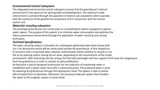 APPLICATION HEAT PUMP CITY OF THE YEAR AWARD 2020
Environmental Control Subsystem
The integrated environmental control subsystem ensures that the greenhouse’s internal
environment is the optimum for plant growth and development. This optimum inside
environment is achieved through the operation of distinct sub-subsystems which operates
with the assistance of the geothermal component and in conjunction with the central
control unit.
Water/air recycling subsystem
The prototype greenhouses are constructed as a closed/hybrid system equipped to capture
water vapour. The purpose of this system is to minimize water consumption and optimize the
indoor greenhouse environment through the application of water recycling and reusing
techniques.
Technical Specifications
The water recycling system is consisted of a rectangular galvanized steel sheet airway with
1m x 1m dimensions which will be constructed outside the greenhouse. A fork-shaped tau
(T-junction) with a motorized valve selection automatically selects whether to recycle or not
the air by opening and/or closing the air valve, depending on the requirements of the inside
environment. After branching into the airway, the first heat exchanger with the support of HP cools the outgoing air
from the greenhouse in order to achieve its dehumidification.
At that point a special designed construction for the collection of condensate water is
established with a plastic water tank with a submersed pump. The produced water is used
for watering the greenhouse through the hydroponics head. The system is able to deliver
30Lt of water/hour of operation. Moreover, the necessary hydraulic system that transfers
the water to the irrigation system is constructed.
 