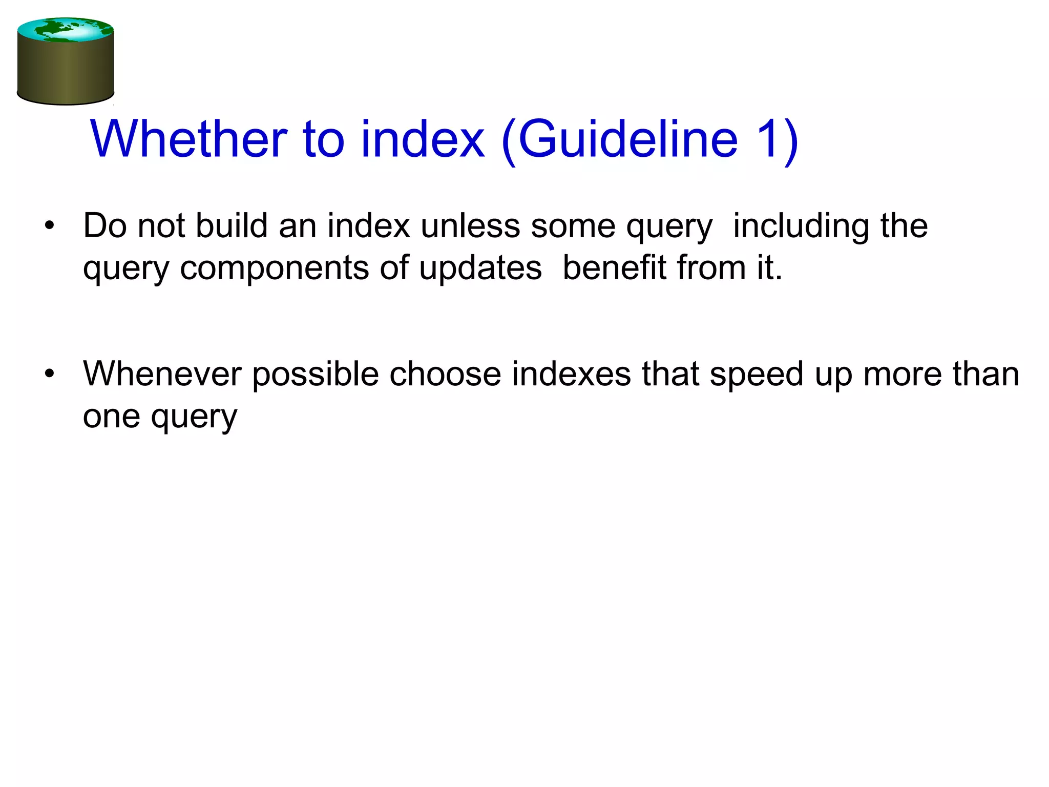 Whether to index (Guideline 1)
• Do not build an index unless some query including the
query components of updates benefit from it.
• Whenever possible choose indexes that speed up more than
one query
 