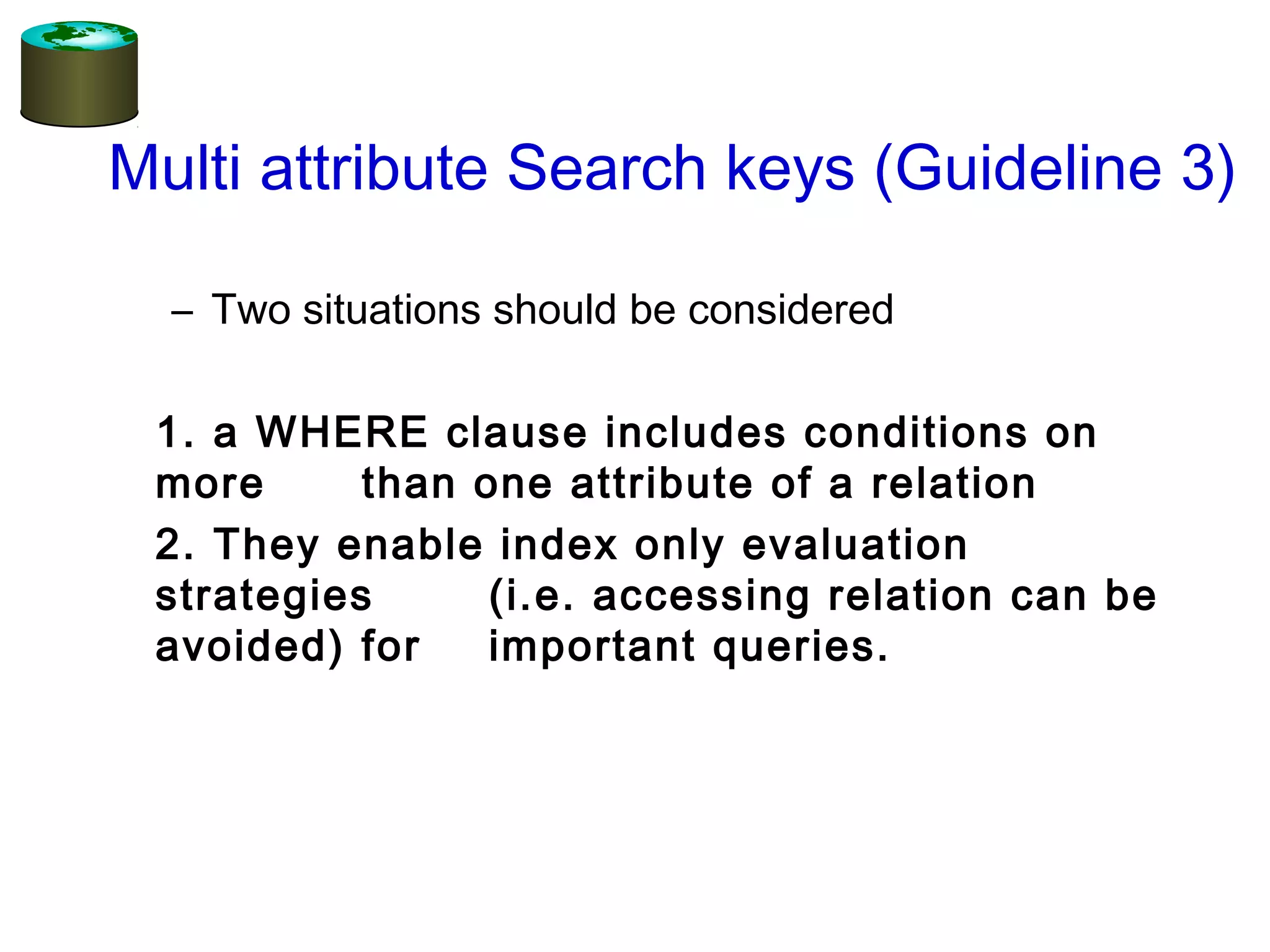 Multi attribute Search keys (Guideline 3)
– Two situations should be considered
1. a WHERE clause includes conditions on
more than one attribute of a relation
2. They enable index only evaluation
strategies (i.e. accessing relation can be
avoided) for important queries.
 