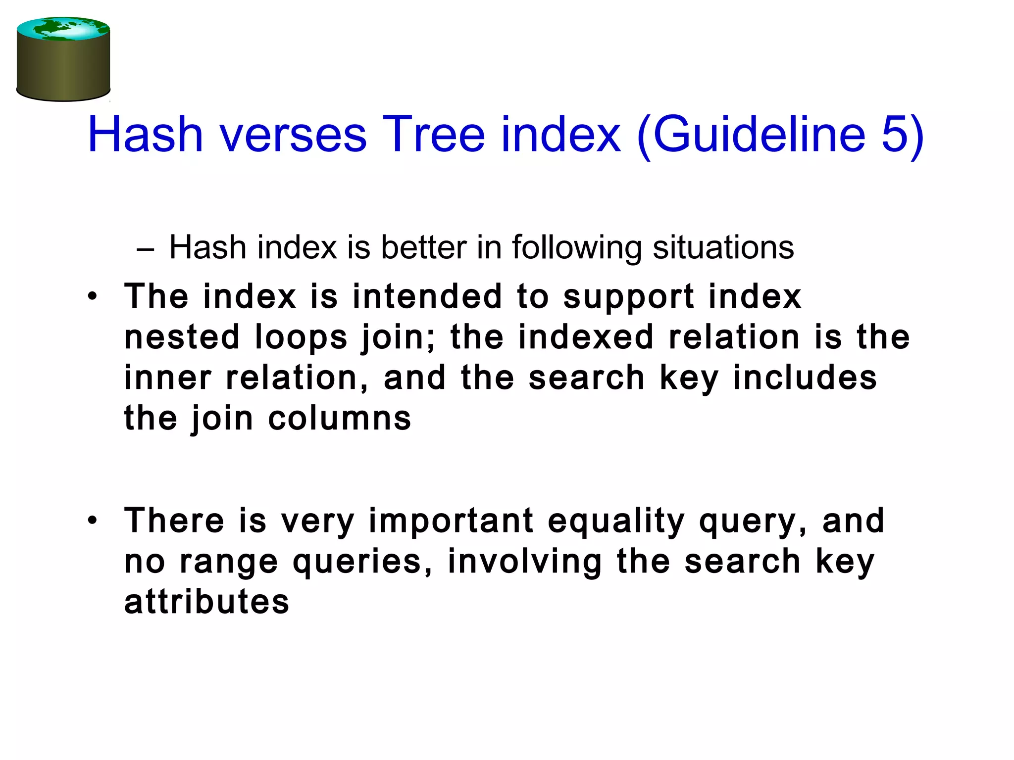 Hash verses Tree index (Guideline 5)
– Hash index is better in following situations
• The index is intended to support index
nested loops join; the indexed relation is the
inner relation, and the search key includes
the join columns
• There is very important equality query, and
no range queries, involving the search key
attributes
 