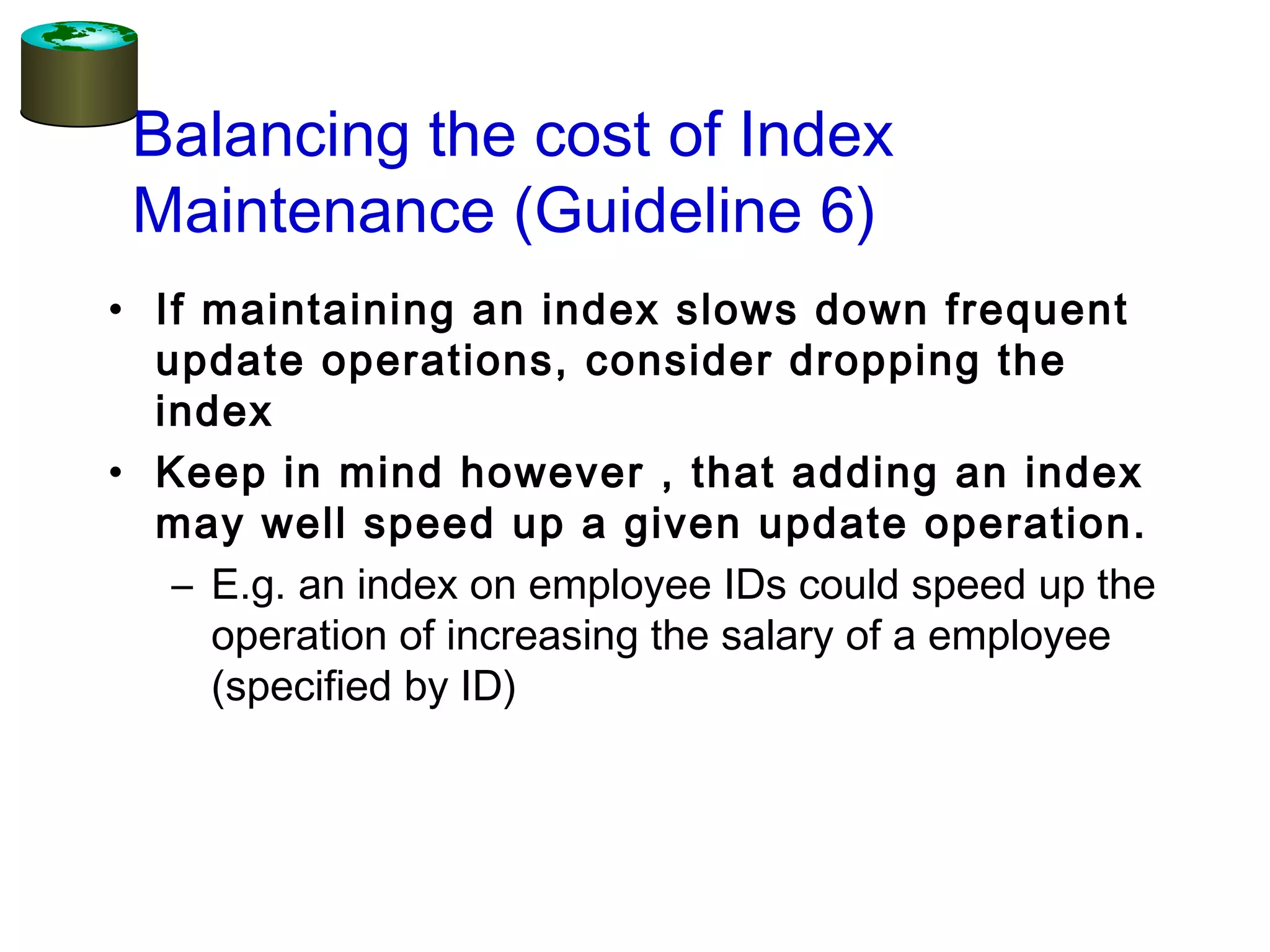 Balancing the cost of Index
Maintenance (Guideline 6)
• If maintaining an index slows down frequent
update operations, consider dropping the
index
• Keep in mind however , that adding an index
may well speed up a given update operation.
– E.g. an index on employee IDs could speed up the
operation of increasing the salary of a employee
(specified by ID)
 
