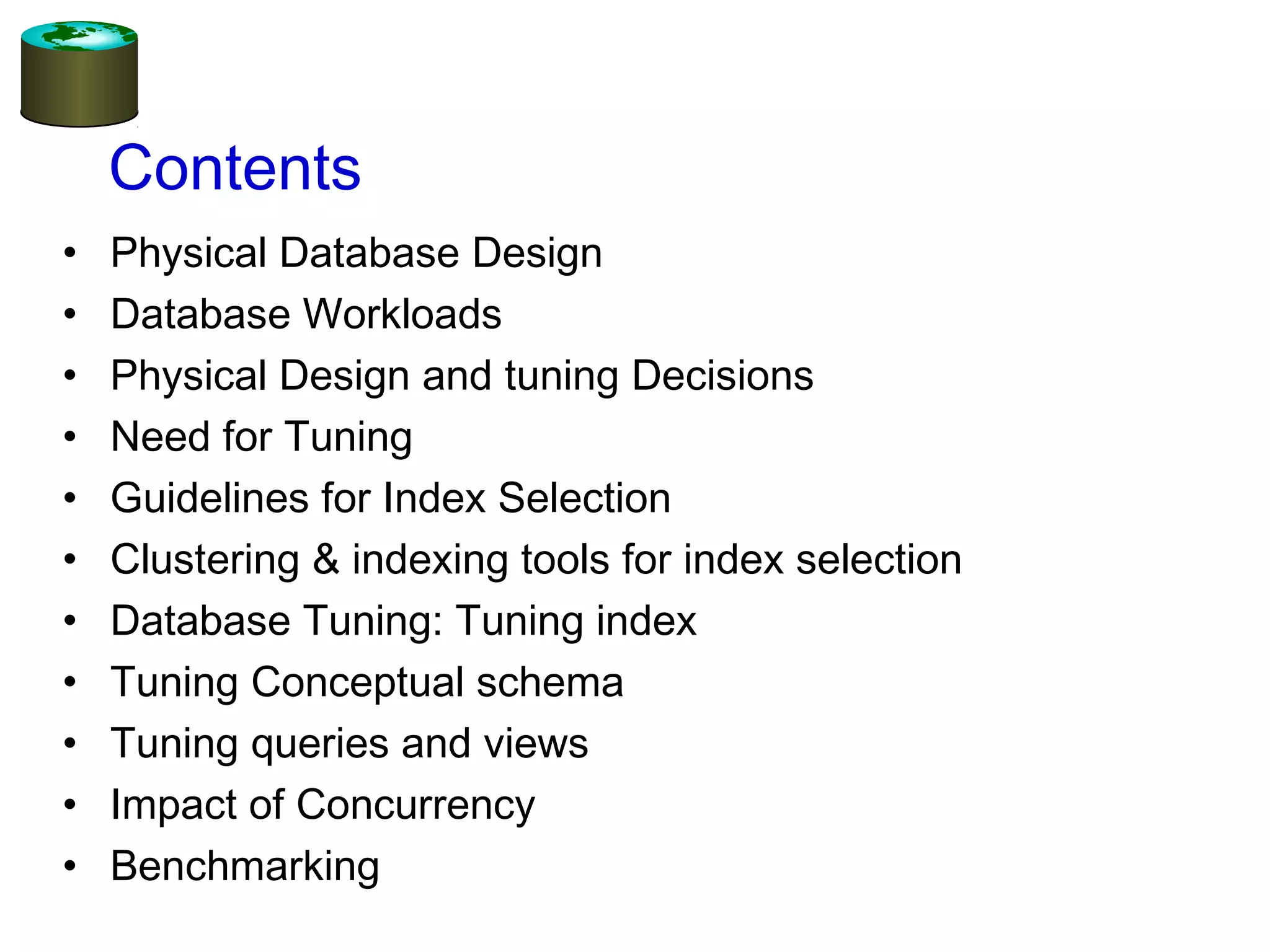 Contents
• Physical Database Design
• Database Workloads
• Physical Design and tuning Decisions
• Need for Tuning
• Guidelines for Index Selection
• Clustering & indexing tools for index selection
• Database Tuning: Tuning index
• Tuning Conceptual schema
• Tuning queries and views
• Impact of Concurrency
• Benchmarking
 