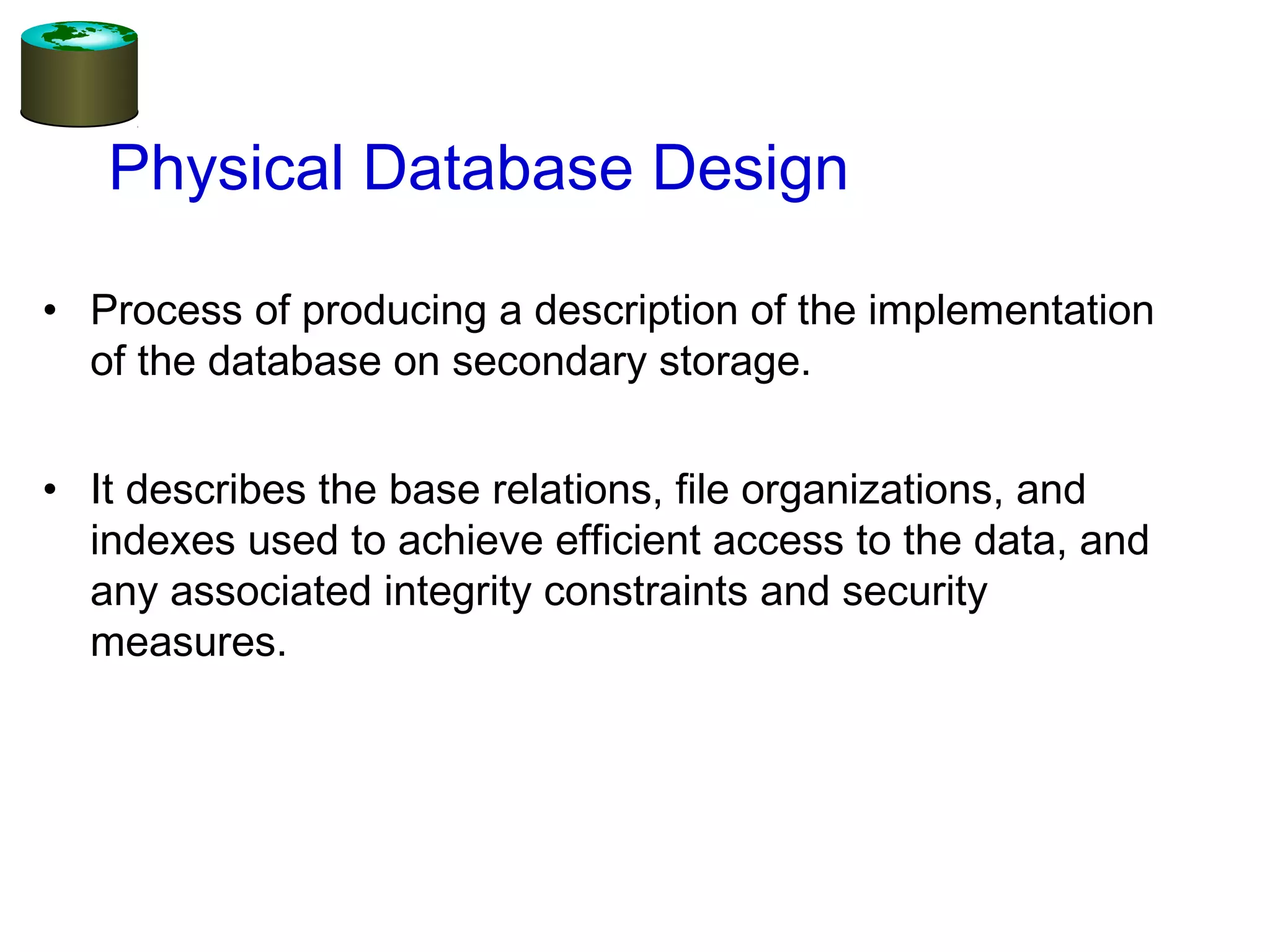 Physical Database Design
• Process of producing a description of the implementation
of the database on secondary storage.
• It describes the base relations, file organizations, and
indexes used to achieve efficient access to the data, and
any associated integrity constraints and security
measures.
 