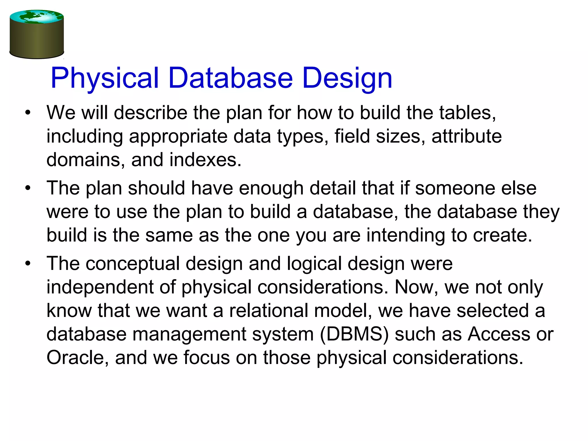 Physical Database Design
• We will describe the plan for how to build the tables,
including appropriate data types, field sizes, attribute
domains, and indexes.
• The plan should have enough detail that if someone else
were to use the plan to build a database, the database they
build is the same as the one you are intending to create.
• The conceptual design and logical design were
independent of physical considerations. Now, we not only
know that we want a relational model, we have selected a
database management system (DBMS) such as Access or
Oracle, and we focus on those physical considerations.
 