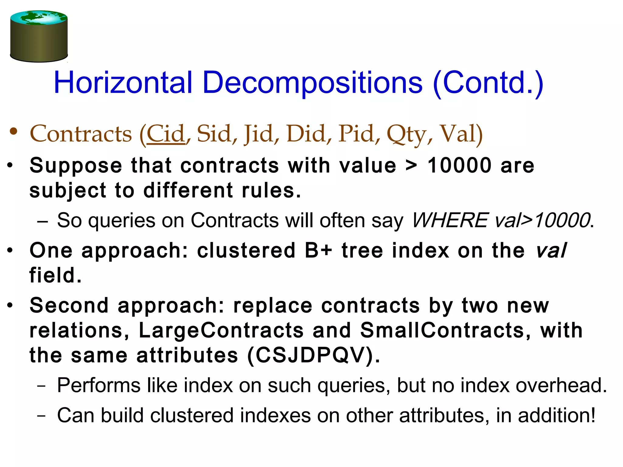Horizontal Decompositions (Contd.)
• Contracts (Cid, Sid, Jid, Did, Pid, Qty, Val)
• Suppose that contracts with value > 10000 are
subject to different rules.
– So queries on Contracts will often say WHERE val>10000.
• One approach: clustered B+ tree index on the val
field.
• Second approach: replace contracts by two new
relations, LargeContracts and SmallContracts, with
the same attributes (CSJDPQV).
– Performs like index on such queries, but no index overhead.
– Can build clustered indexes on other attributes, in addition!
 