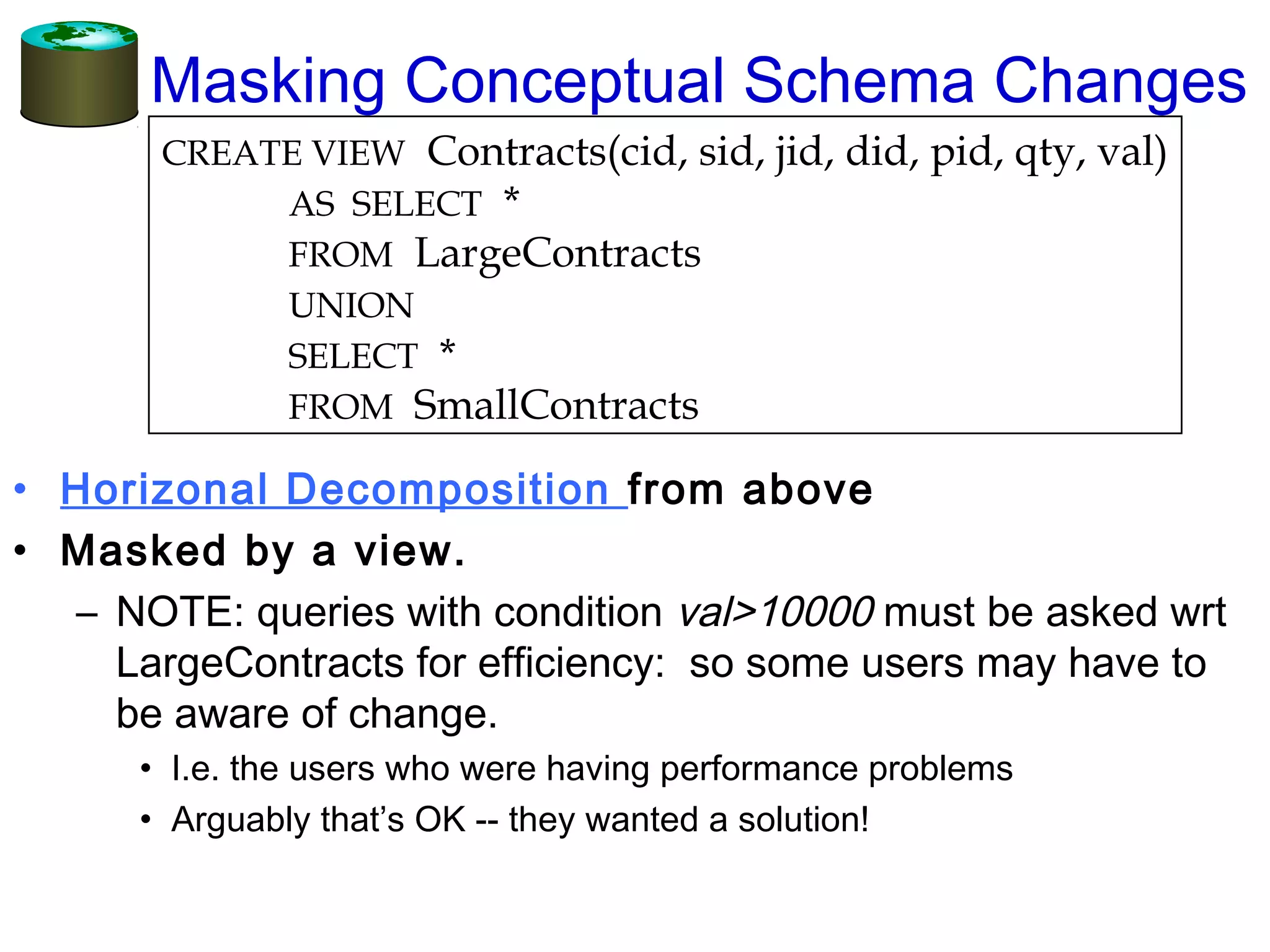 Masking Conceptual Schema Changes
• Horizonal Decomposition from above
• Masked by a view.
– NOTE: queries with condition val>10000 must be asked wrt
LargeContracts for efficiency: so some users may have to
be aware of change.
• I.e. the users who were having performance problems
• Arguably that’s OK -- they wanted a solution!
CREATE VIEW Contracts(cid, sid, jid, did, pid, qty, val)
AS SELECT *
FROM LargeContracts
UNION
SELECT *
FROM SmallContracts
 