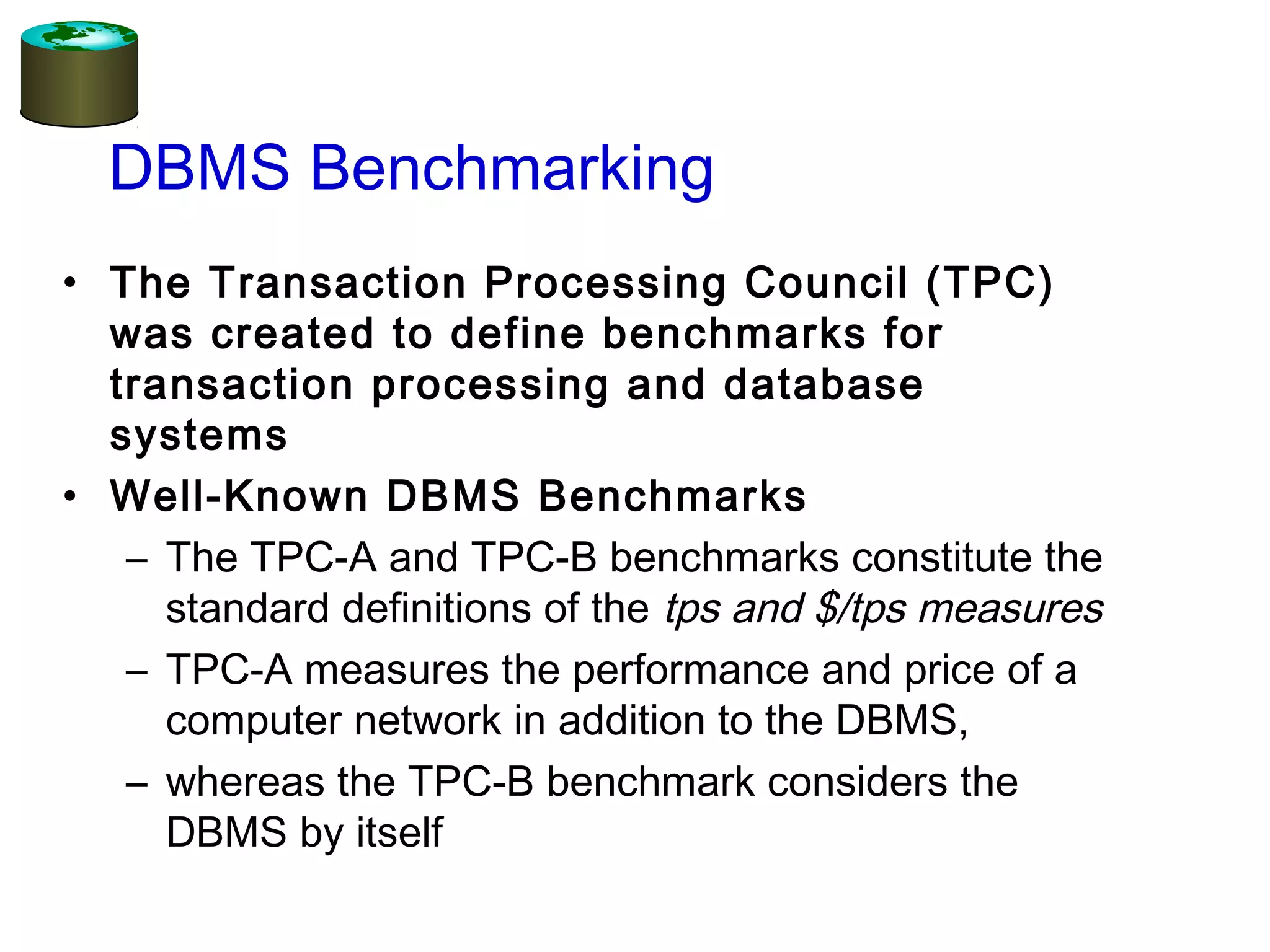 • The Transaction Processing Council (TPC)
was created to define benchmarks for
transaction processing and database
systems
• Well-Known DBMS Benchmarks
– The TPC-A and TPC-B benchmarks constitute the
standard definitions of the tps and $/tps measures
– TPC-A measures the performance and price of a
computer network in addition to the DBMS,
– whereas the TPC-B benchmark considers the
DBMS by itself
DBMS Benchmarking
 