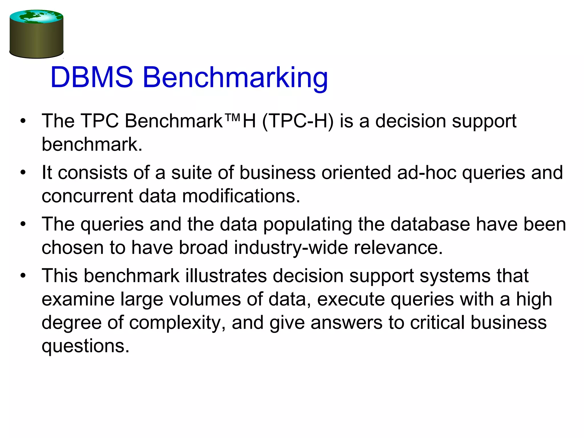 DBMS Benchmarking
• The TPC Benchmark™H (TPC-H) is a decision support
benchmark.
• It consists of a suite of business oriented ad-hoc queries and
concurrent data modifications.
• The queries and the data populating the database have been
chosen to have broad industry-wide relevance.
• This benchmark illustrates decision support systems that
examine large volumes of data, execute queries with a high
degree of complexity, and give answers to critical business
questions.
 
