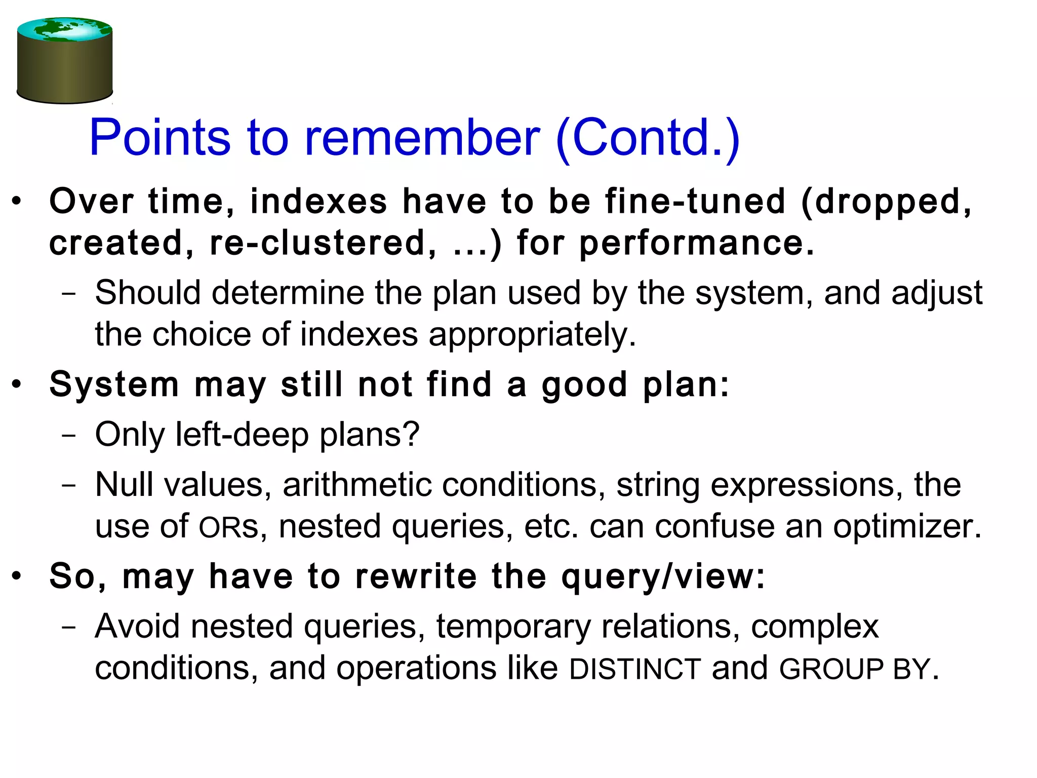 Points to remember (Contd.)
• Over time, indexes have to be fine-tuned (dropped,
created, re-clustered, ...) for performance.
– Should determine the plan used by the system, and adjust
the choice of indexes appropriately.
• System may still not find a good plan:
– Only left-deep plans?
– Null values, arithmetic conditions, string expressions, the
use of ORs, nested queries, etc. can confuse an optimizer.
• So, may have to rewrite the query/view:
– Avoid nested queries, temporary relations, complex
conditions, and operations like DISTINCT and GROUP BY.
 