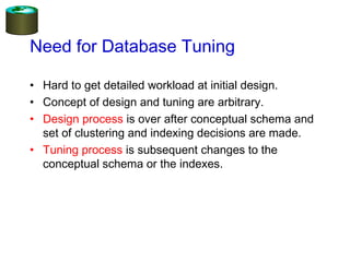 Need for Database Tuning
• Hard to get detailed workload at initial design.
• Concept of design and tuning are arbitrary.
• Design process is over after conceptual schema and
set of clustering and indexing decisions are made.
• Tuning process is subsequent changes to the
conceptual schema or the indexes.
 