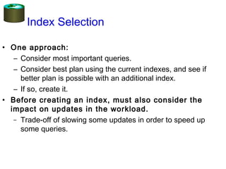 Index Selection
• One approach:
– Consider most important queries.
– Consider best plan using the current indexes, and see if
better plan is possible with an additional index.
– If so, create it.
• Before creating an index, must also consider the
impact on updates in the workload.
– Trade-off of slowing some updates in order to speed up
some queries.
 