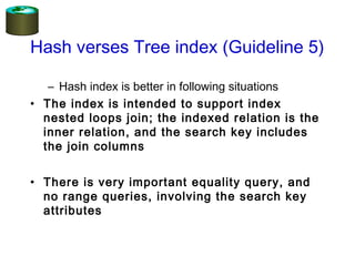 Hash verses Tree index (Guideline 5)
– Hash index is better in following situations
• The index is intended to support index
nested loops join; the indexed relation is the
inner relation, and the search key includes
the join columns
• There is very important equality query, and
no range queries, involving the search key
attributes
 