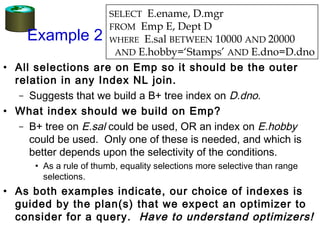 Example 2
• All selections are on Emp so it should be the outer
relation in any Index NL join.
– Suggests that we build a B+ tree index on D.dno.
• What index should we build on Emp?
– B+ tree on E.sal could be used, OR an index on E.hobby
could be used. Only one of these is needed, and which is
better depends upon the selectivity of the conditions.
• As a rule of thumb, equality selections more selective than range
selections.
• As both examples indicate, our choice of indexes is
guided by the plan(s) that we expect an optimizer to
consider for a query. Have to understand optimizers!
SELECT E.ename, D.mgr
FROM Emp E, Dept D
WHERE E.sal BETWEEN 10000 AND 20000
AND E.hobby=‘Stamps’ AND E.dno=D.dno
 