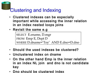Clustering and Indexing
• Clustered indexes can be especially
important while accessing the inner relation
in an index nested loops joins
• Revisit the same e.g
• Should the used indexes be clustered?
• Unclustered index on dname
• On the other hand Emp is the inner relation
in an index NL join and dno is not candidate
key
• Dno should be clustered index
SELECT E.ename, D.mgr
FROM Emp E, Dept D
WHERE D.dname=‘Toy’ AND E.dno=D.dno
 