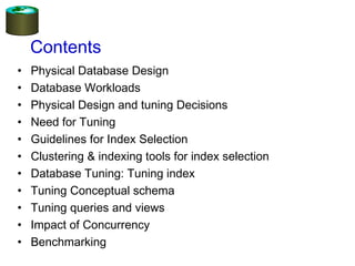 Contents
• Physical Database Design
• Database Workloads
• Physical Design and tuning Decisions
• Need for Tuning
• Guidelines for Index Selection
• Clustering & indexing tools for index selection
• Database Tuning: Tuning index
• Tuning Conceptual schema
• Tuning queries and views
• Impact of Concurrency
• Benchmarking
 