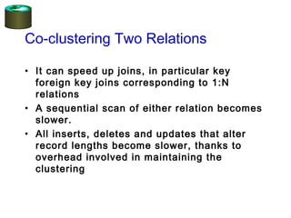 Co-clustering Two Relations
• It can speed up joins, in particular key
foreign key joins corresponding to 1:N
relations
• A sequential scan of either relation becomes
slower.
• All inserts, deletes and updates that alter
record lengths become slower, thanks to
overhead involved in maintaining the
clustering
 