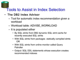 • The DB2 Index Advisor
– Tool for automatic index recommendation given a
workload
– Workload table: ADVISE_WORKLOAD
– It is populated either
• By SQL stmts from DB2 dynamic SQL stmt cache for
recently executed SQL stmts
• With SQL stmts from packages statically compiled stmts
OR
• With SQL stmts from online monitor called Query
Patroller
• Output: SQL DDL statements whose execution creates
recommended indexes
Tools to Assist in Index Selection
 