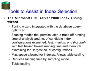 • The Microsoft SQL server 2000 Index Tuning
wizard
– Tuning wizard integrated with the database query
optimizer
– 3 tuning modes that permits user to trade off running
time of analysis and no. of candidate index
configurations examined: fast, medium and thorough
with fast having lowest running time and thorough
examining the largest no. of configurations
– Max space allowed for indexes, Allows table scaling
– Reduces running time by sampling mode
– Table scaling
Tools to Assist in Index Selection
 