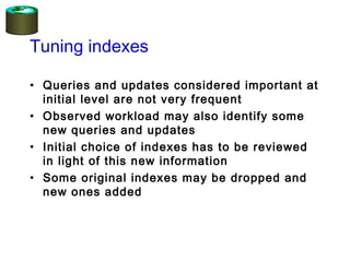 Tuning indexes
• Queries and updates considered important at
initial level are not very frequent
• Observed workload may also identify some
new queries and updates
• Initial choice of indexes has to be reviewed
in light of this new information
• Some original indexes may be dropped and
new ones added
 
