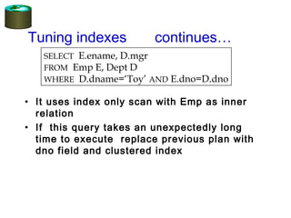 • It uses index only scan with Emp as inner
relation
• If this query takes an unexpectedly long
time to execute replace previous plan with
dno field and clustered index
Tuning indexes continues…
SELECT E.ename, D.mgr
FROM Emp E, Dept D
WHERE D.dname=‘Toy’ AND E.dno=D.dno
 