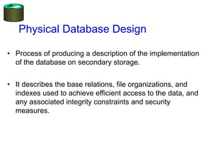 Physical Database Design
• Process of producing a description of the implementation
of the database on secondary storage.
• It describes the base relations, file organizations, and
indexes used to achieve efficient access to the data, and
any associated integrity constraints and security
measures.
 