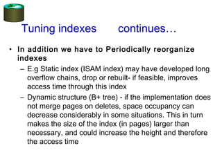 • In addition we have to Periodically reorganize
indexes
– E.g Static index (ISAM index) may have developed long
overflow chains, drop or rebuilt- if feasible, improves
access time through this index
– Dynamic structure (B+ tree) - if the implementation does
not merge pages on deletes, space occupancy can
decrease considerably in some situations. This in turn
makes the size of the index (in pages) larger than
necessary, and could increase the height and therefore
the access time
Tuning indexes continues…
 