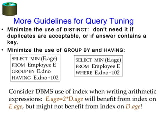 More Guidelines for Query Tuning
• Minimize the use of DISTINCT: don’t need it if
duplicates are acceptable, or if answer contains a
key.
• Minimize the use of GROUP BY and HAVING:
SELECT MIN (E.age)
FROM Employee E
GROUP BY E.dno
HAVING E.dno=102
SELECT MIN (E.age)
FROM Employee E
WHERE E.dno=102
Consider DBMS use of index when writing arithmetic
expressions: E.age=2*D.age will benefit from index on
E.age, but might not benefit from index on D.age!
 