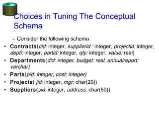 Choices in Tuning The Conceptual
Schema
– Consider the following schema
• Contracts(cid: integer, supplierid : integer, projectid: integer,
depti: integer, partid: integer, qty: integer, value: real)
• Departments(did: integer, budget: real, annualreport:
varchar)
• Parts(pid: integer, cost: integer)
• Projects( jid: integer, mgr: char(20))
• Suppliers(sid: integer, address: char(50))
 