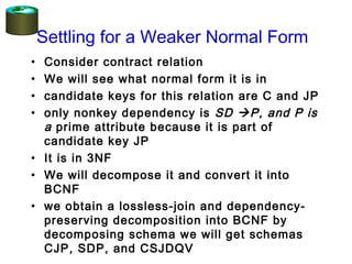 Settling for a Weaker Normal Form
• Consider contract relation
• We will see what normal form it is in
• candidate keys for this relation are C and JP
• only nonkey dependency is SD P, and P is
a prime attribute because it is part of
candidate key JP
• It is in 3NF
• We will decompose it and convert it into
BCNF
• we obtain a lossless-join and dependency-
preserving decomposition into BCNF by
decomposing schema we will get schemas
CJP, SDP, and CSJDQV
 