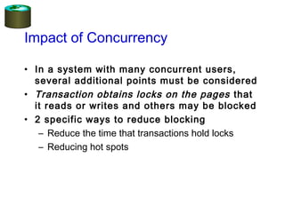 Impact of Concurrency
• In a system with many concurrent users,
several additional points must be considered
• Transaction obtains locks on the pages that
it reads or writes and others may be blocked
• 2 specific ways to reduce blocking
– Reduce the time that transactions hold locks
– Reducing hot spots
 