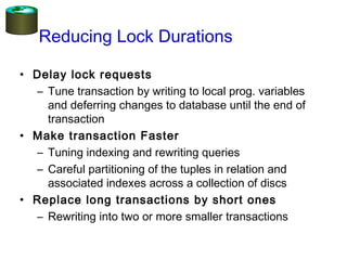 Reducing Lock Durations
• Delay lock requests
– Tune transaction by writing to local prog. variables
and deferring changes to database until the end of
transaction
• Make transaction Faster
– Tuning indexing and rewriting queries
– Careful partitioning of the tuples in relation and
associated indexes across a collection of discs
• Replace long transactions by short ones
– Rewriting into two or more smaller transactions
 