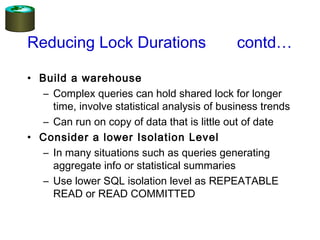 Reducing Lock Durations contd…
• Build a warehouse
– Complex queries can hold shared lock for longer
time, involve statistical analysis of business trends
– Can run on copy of data that is little out of date
• Consider a lower Isolation Level
– In many situations such as queries generating
aggregate info or statistical summaries
– Use lower SQL isolation level as REPEATABLE
READ or READ COMMITTED
 