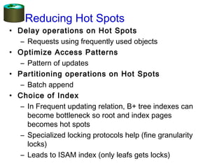 Reducing Hot Spots
• Delay operations on Hot Spots
– Requests using frequently used objects
• Optimize Access Patterns
– Pattern of updates
• Partitioning operations on Hot Spots
– Batch append
• Choice of Index
– In Frequent updating relation, B+ tree indexes can
become bottleneck so root and index pages
becomes hot spots
– Specialized locking protocols help (fine granularity
locks)
– Leads to ISAM index (only leafs gets locks)
 