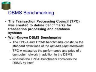 • The Transaction Processing Council (TPC)
was created to define benchmarks for
transaction processing and database
systems
• Well-Known DBMS Benchmarks
– The TPC-A and TPC-B benchmarks constitute the
standard definitions of the tps and $/tps measures
– TPC-A measures the performance and price of a
computer network in addition to the DBMS,
– whereas the TPC-B benchmark considers the
DBMS by itself
DBMS Benchmarking
 