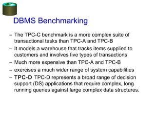 DBMS Benchmarking
– The TPC-C benchmark is a more complex suite of
transactional tasks than TPC-A and TPC-B
– It models a warehouse that tracks items supplied to
customers and involves five types of transactions
– Much more expensive than TPC-A and TPC-B
– exercises a much wider range of system capabilities
– TPC-D TPC-D represents a broad range of decision
support (DS) applications that require complex, long
running queries against large complex data structures. 
 
