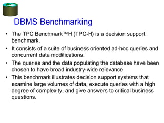 DBMS Benchmarking
• The TPC Benchmark™H (TPC-H) is a decision support
benchmark.
• It consists of a suite of business oriented ad-hoc queries and
concurrent data modifications.
• The queries and the data populating the database have been
chosen to have broad industry-wide relevance.
• This benchmark illustrates decision support systems that
examine large volumes of data, execute queries with a high
degree of complexity, and give answers to critical business
questions.
 