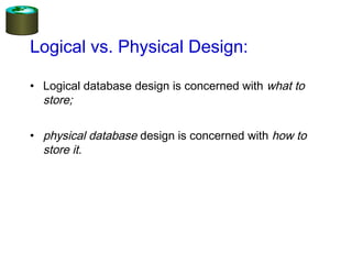Logical vs. Physical Design:
• Logical database design is concerned with what to
store;
• physical database design is concerned with how to
store it.
 