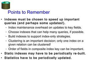 Points to Remember
• Indexes must be chosen to speed up important
queries (and perhaps some updates!).
– Index maintenance overhead on updates to key fields.
– Choose indexes that can help many queries, if possible.
– Build indexes to support index-only strategies.
– Clustering is an important decision; only one index on a
given relation can be clustered!
– Order of fields in composite index key can be important.
• Static indexes may have to be periodically re-built.
• Statistics have to be periodically updated.
 