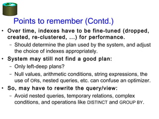 Points to remember (Contd.)
• Over time, indexes have to be fine-tuned (dropped,
created, re-clustered, ...) for performance.
– Should determine the plan used by the system, and adjust
the choice of indexes appropriately.
• System may still not find a good plan:
– Only left-deep plans?
– Null values, arithmetic conditions, string expressions, the
use of ORs, nested queries, etc. can confuse an optimizer.
• So, may have to rewrite the query/view:
– Avoid nested queries, temporary relations, complex
conditions, and operations like DISTINCT and GROUP BY.
 
